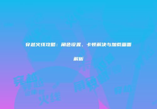 穿越火线攻略：角色设置、卡顿解决与加载画面解析
