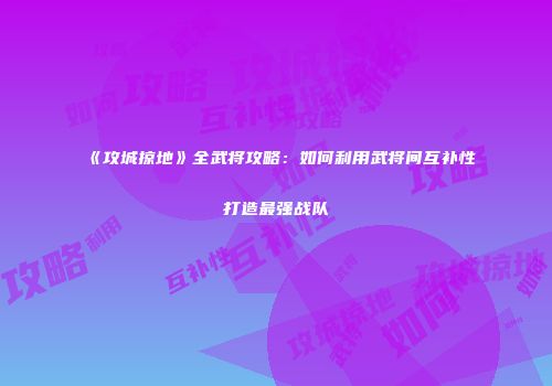 《攻城掠地》全武将攻略：如何利用武将间互补性打造最强战队