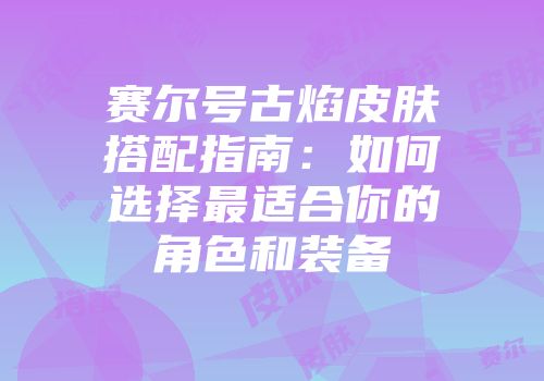 赛尔号古焰皮肤搭配指南：如何选择最适合你的角色和装备
