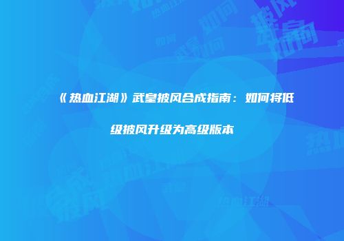 《热血江湖》武皇披风合成指南：如何将低级披风升级为高级版本