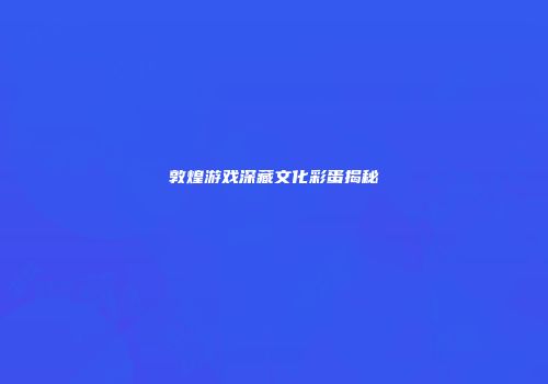 敦煌游戏深藏文化彩蛋揭秘