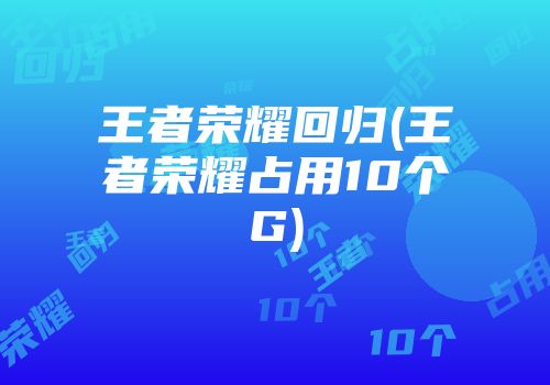 王者荣耀回归(王者荣耀占用10个G)