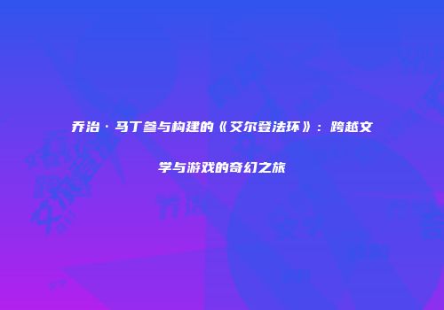 乔治·马丁参与构建的《艾尔登法环》：跨越文学与游戏的奇幻之旅