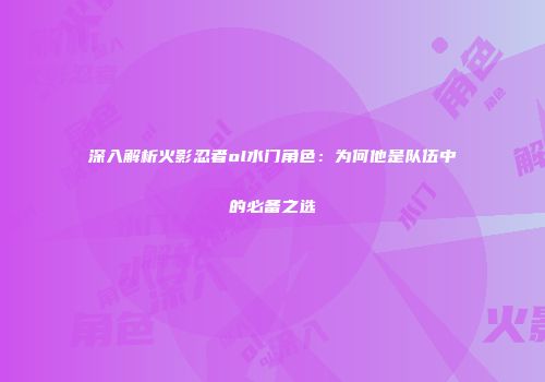 深入解析火影忍者ol水门角色：为何他是队伍中的必备之选