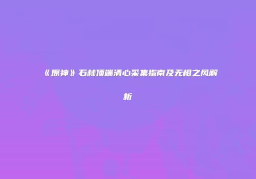 《原神》石林顶端清心采集指南及无相之风解析