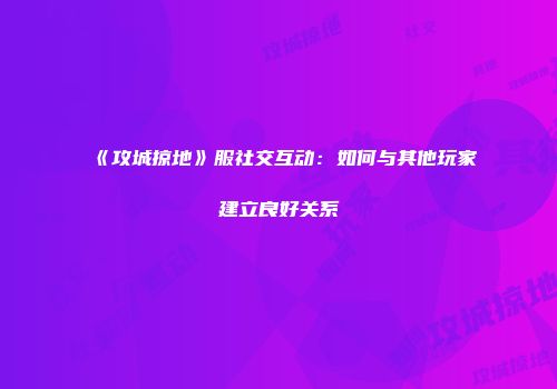 《攻城掠地》服社交互动：如何与其他玩家建立良好关系