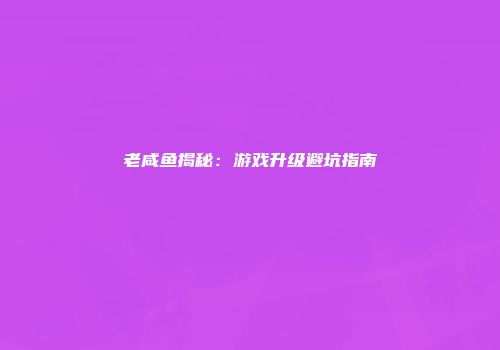 老咸鱼揭秘：游戏升级避坑指南
