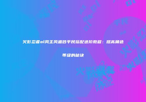 火影忍者ol风主风遁砂平民搭配进阶教程：提高角色等级的秘诀