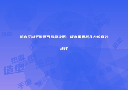 热血江湖手游邪弓造型攻略：提高角色战斗力的有效途径