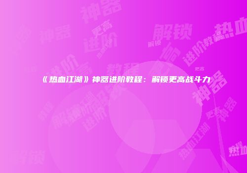 《热血江湖》神器进阶教程：解锁更高战斗力