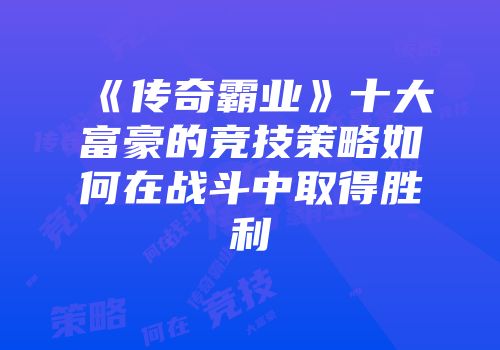 《传奇霸业》十大富豪的竞技策略如何在战斗中取得胜利