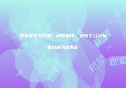 逆水寒视频攻略：配音制作、观看平台及玩家自制功能解析