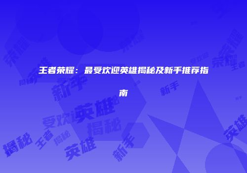 王者荣耀：最受欢迎英雄揭秘及新手推荐指南