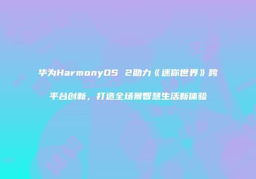 华为HarmonyOS 2助力《迷你世界》跨平台创新，打造全场景智慧生活新体验