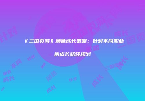 《三国页游》角色成长策略：针对不同职业的成长路径规划