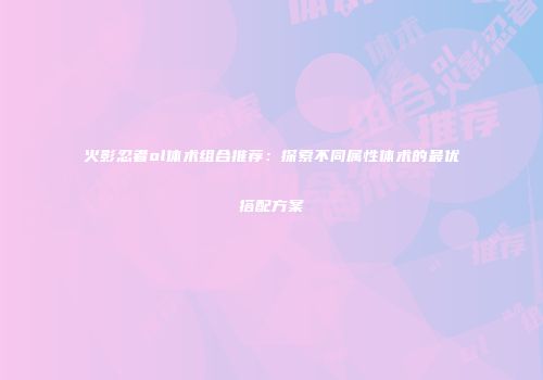 火影忍者ol体术组合推荐：探索不同属性体术的最优搭配方案