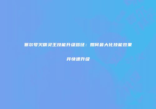 赛尔号火精灵王技能升级路径：如何最大化技能效果并快速升级