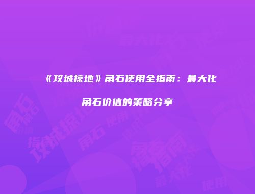《攻城掠地》角石使用全指南：最大化角石价值的策略分享