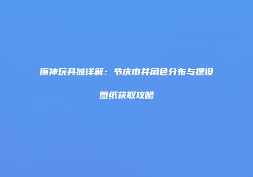 原神玩具摊详解：节庆市井角色分布与摆设图纸获取攻略