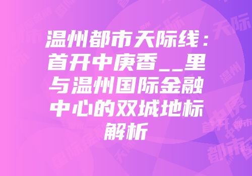 温州都市天际线：首开中庚香__里与温州国际金融中心的双城地标解析