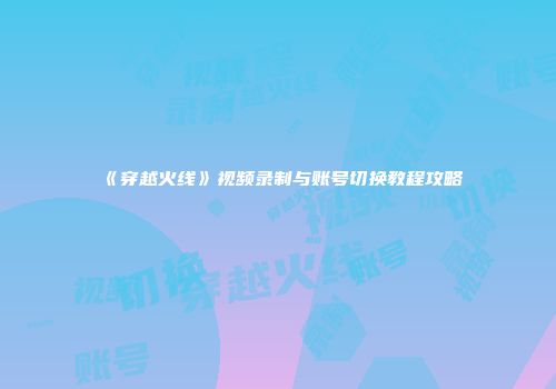 《穿越火线》视频录制与账号切换教程攻略