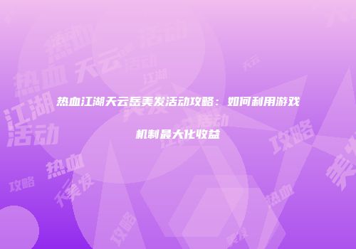 热血江湖天云岳美发活动攻略:如何利用游戏机制最大化收益