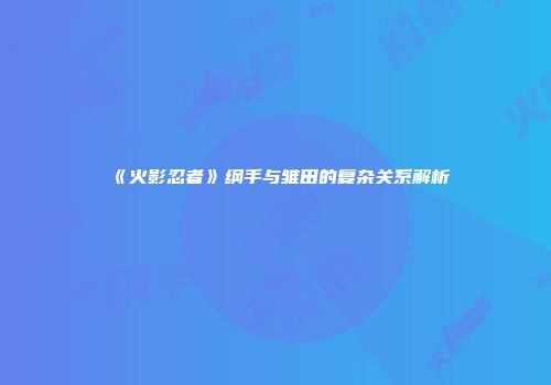 《火影忍者》纲手与雏田的复杂关系解析