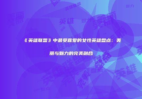 《英雄联盟》中最受喜爱的女性英雄盘点：美丽与魅力的完美融合