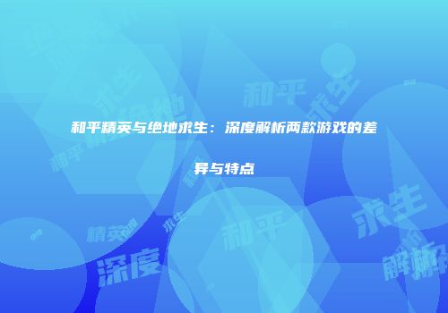 和平精英与绝地求生：深度解析两款游戏的差异与特点