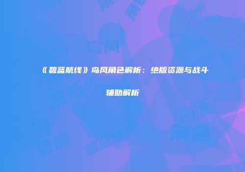 《碧蓝航线》岛风角色解析：绝版资源与战斗辅助解析