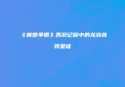 《魔兽争霸》西游记版中的龙族首领是谁