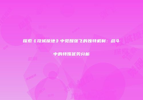探索《攻城掠地》中觉醒张飞的独特机制：战斗中的特殊优势分析