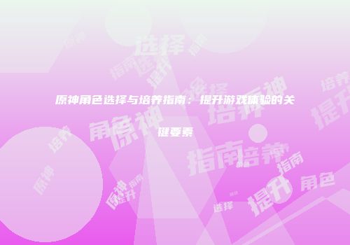 原神角色选择与培养指南:提升游戏体验的关键要素