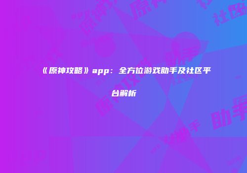 《原神攻略》app：全方位游戏助手及社区平台解析