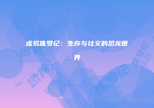 虚拟侏罗纪:生存与社交的恐龙世界