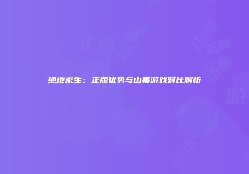 绝地求生：正版优势与山寨游戏对比解析