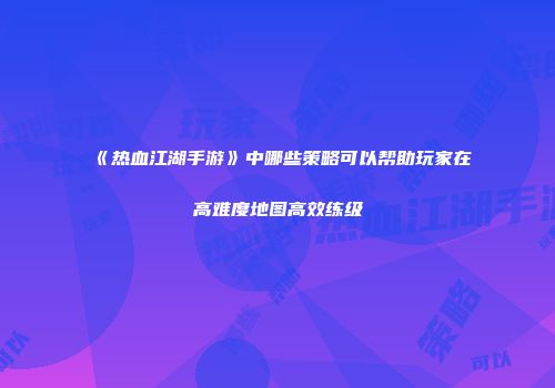 《热血江湖手游》中哪些策略可以帮助玩家在高难度地图高效练级