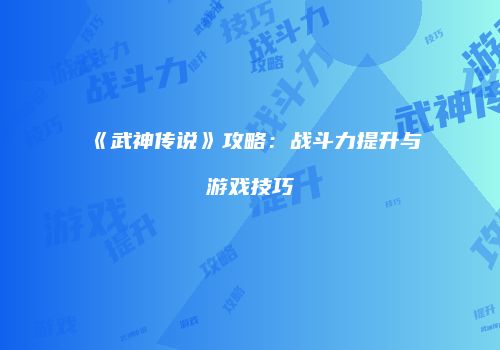 《武神传说》攻略：战斗力提升与游戏技巧