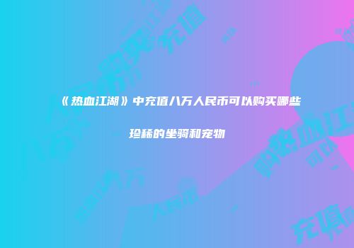 《热血江湖》中充值八万人民币可以购买哪些珍稀的坐骑和宠物