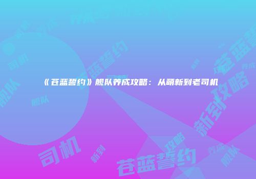 《苍蓝誓约》舰队养成攻略：从萌新到老司机