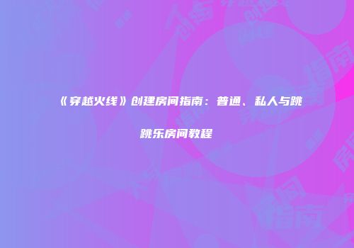 《穿越火线》创建房间指南：普通、私人与跳跳乐房间教程