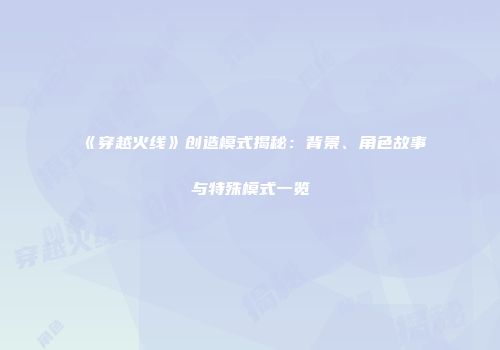 《穿越火线》创造模式揭秘：背景、角色故事与特殊模式一览