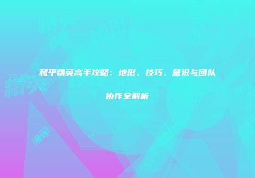 和平精英高手攻略：地形、技巧、意识与团队协作全解析