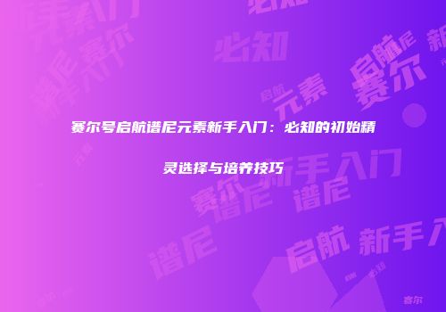 赛尔号启航谱尼元素新手入门：必知的初始精灵选择与培养技巧