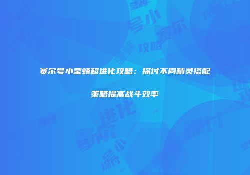 赛尔号小莹蜂超进化攻略：探讨不同精灵搭配策略提高战斗效率