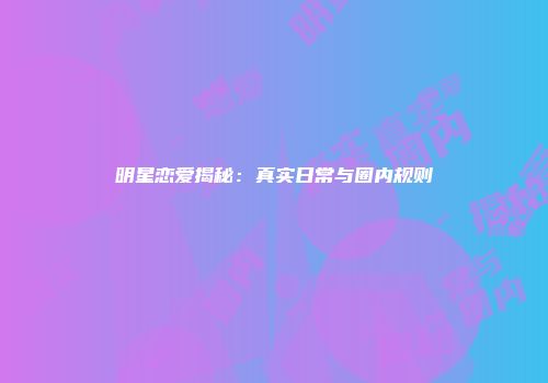 明星恋爱揭秘:真实日常与圈内规则