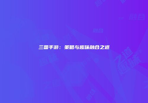 三国手游：策略与趣味融合之道