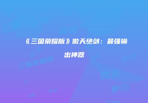 《三国荣耀版》傲天绝剑:最强输出神器