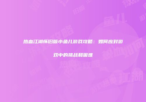 热血江湖怀旧版小鱼儿游戏攻略：如何应对游戏中的挑战和困难