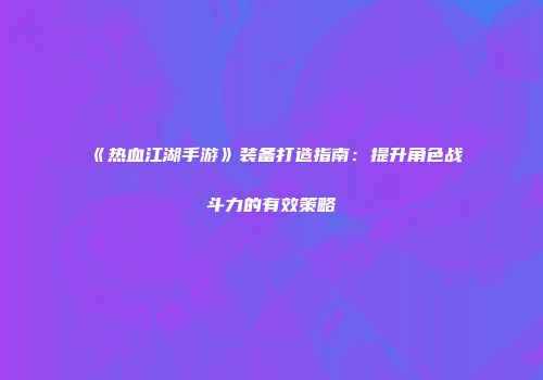 《热血江湖手游》装备打造指南：提升角色战斗力的有效策略